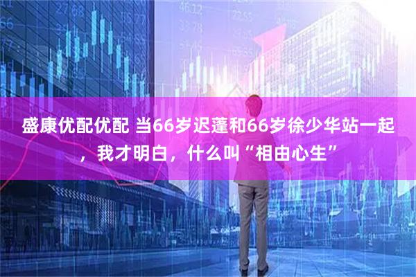 盛康优配优配 当66岁迟蓬和66岁徐少华站一起，我才明白，什么叫“相由心生”