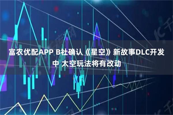富农优配APP B社确认《星空》新故事DLC开发中 太空玩法将有改动