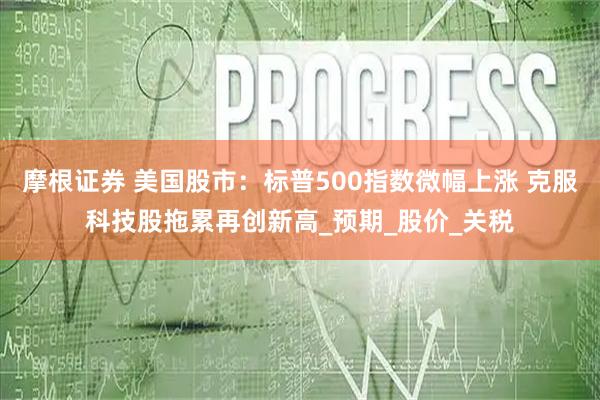 摩根证券 美国股市：标普500指数微幅上涨 克服科技股拖累再创新高_预期_股价_关税