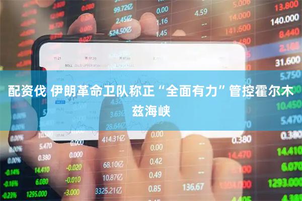 配资伐 伊朗革命卫队称正“全面有力”管控霍尔木兹海峡