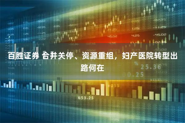 百胜证券 合并关停、资源重组，妇产医院转型出路何在