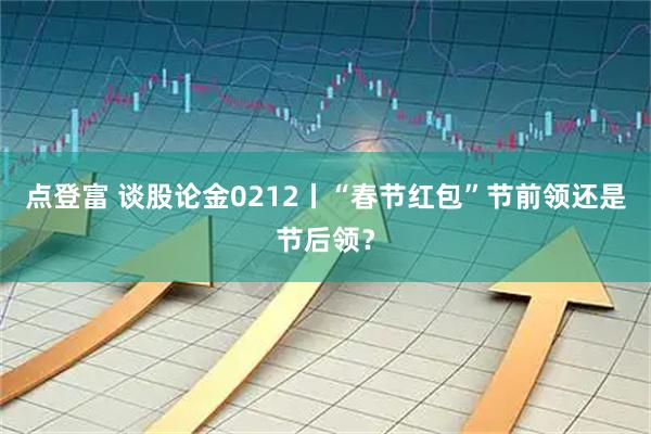 点登富 谈股论金0212丨“春节红包”节前领还是节后领？