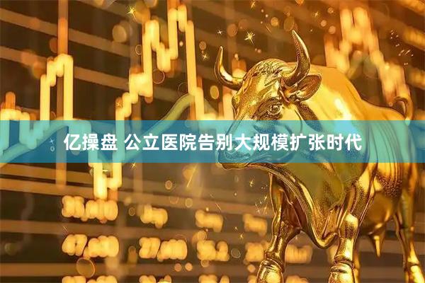 亿操盘 公立医院告别大规模扩张时代